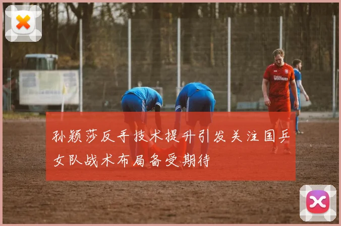 孙颖莎反手技术提升引发关注国乒女队战术布局备受期待