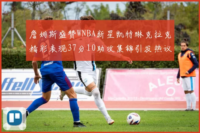 詹姆斯盛赞WNBA新星凯特琳克拉克精彩表现37分10助攻集锦引发热议